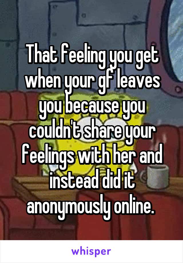 That feeling you get when your gf leaves you because you couldn't share your feelings with her and instead did it anonymously online. 