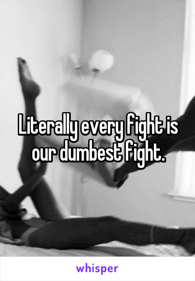 Literally every fight is our dumbest fight.
