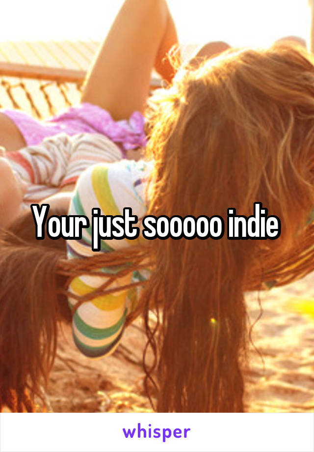 Your just sooooo indie 