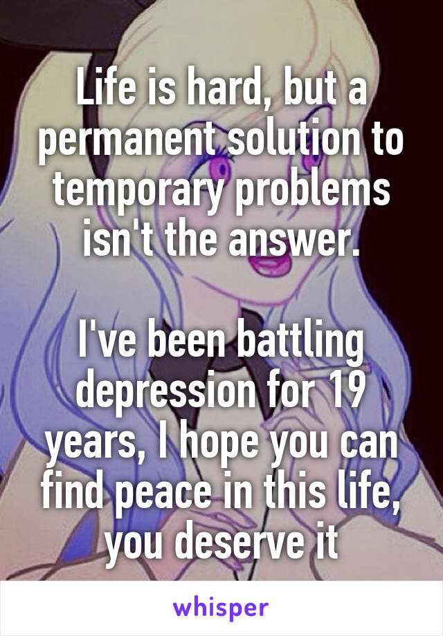 Life is hard, but a permanent solution to temporary problems isn't the answer.

I've been battling depression for 19 years, I hope you can find peace in this life, you deserve it