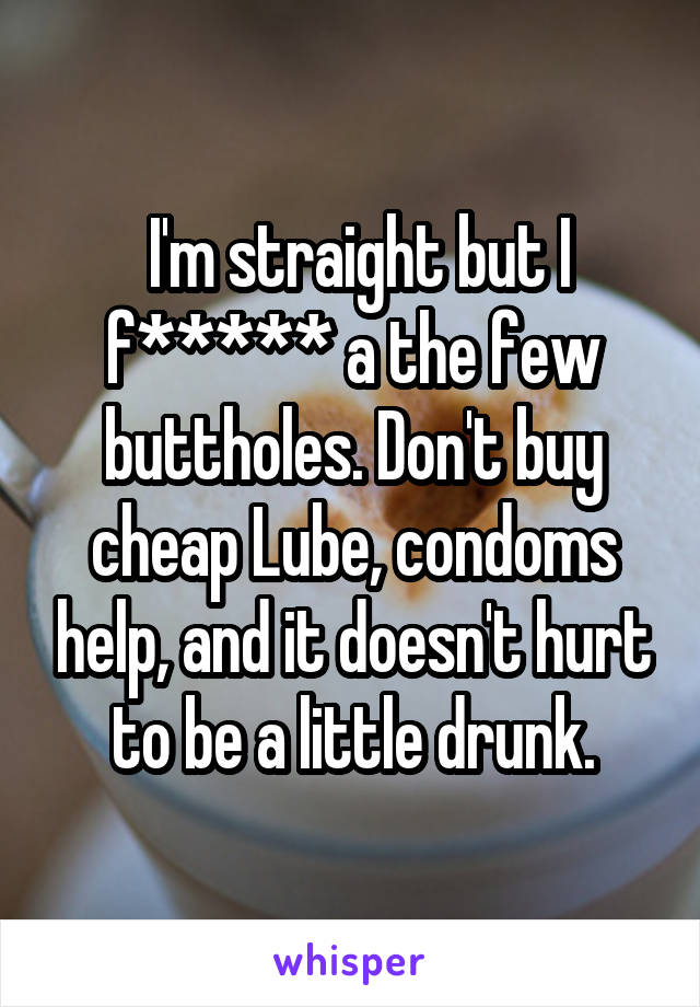  I'm straight but I f***** a the few buttholes. Don't buy cheap Lube, condoms help, and it doesn't hurt to be a little drunk.