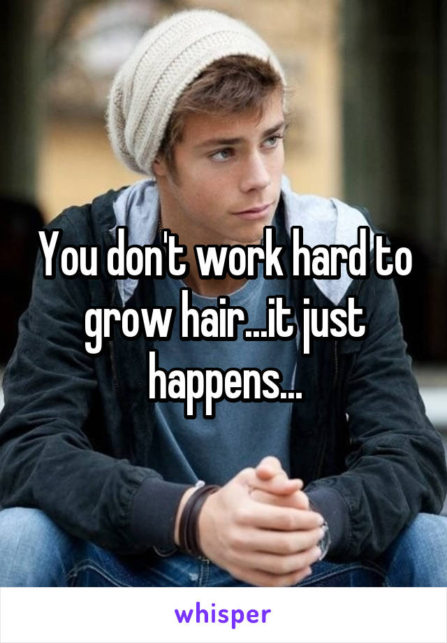 You don't work hard to grow hair...it just happens...