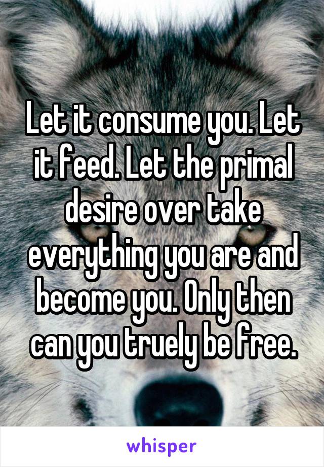 Let it consume you. Let it feed. Let the primal desire over take everything you are and become you. Only then can you truely be free.