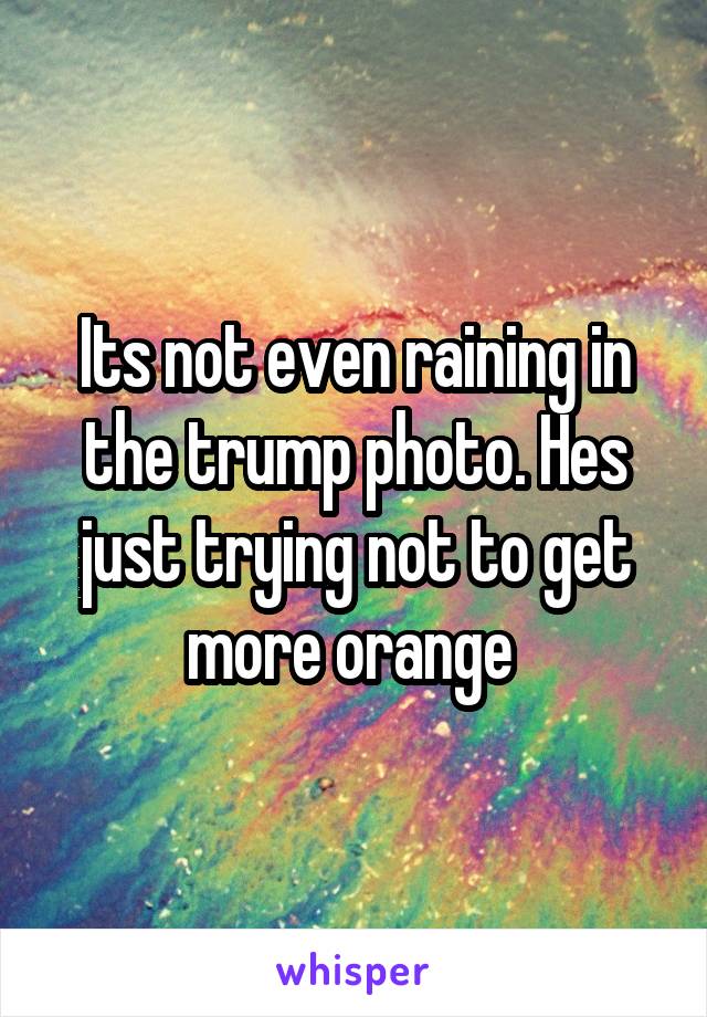 Its not even raining in the trump photo. Hes just trying not to get more orange 