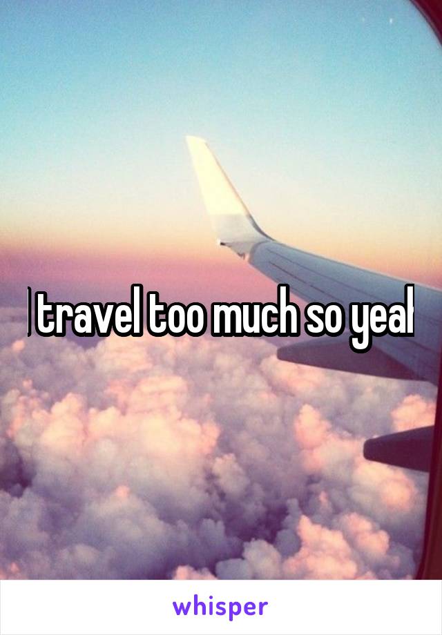 I travel too much so yeah