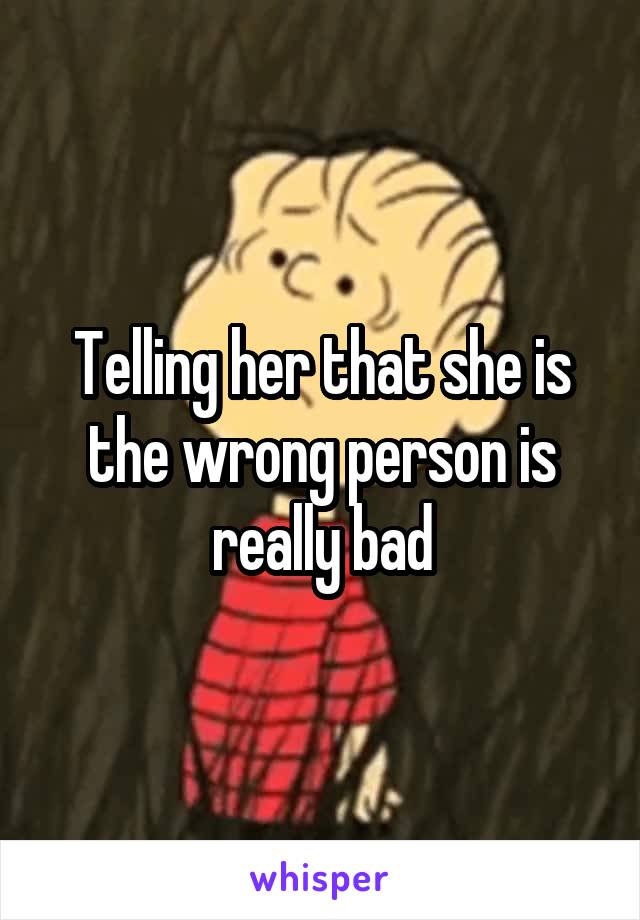 Telling her that she is the wrong person is really bad