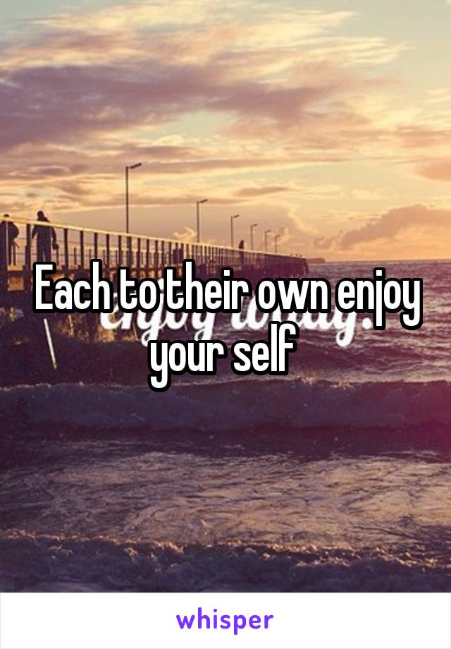 Each to their own enjoy your self 
