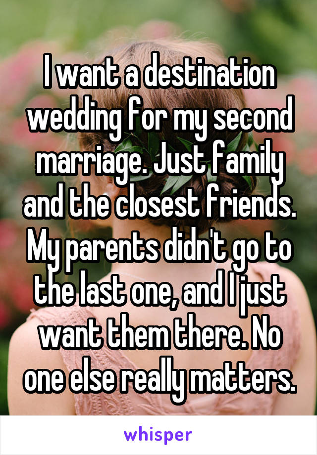 I want a destination wedding for my second marriage. Just family and the closest friends. My parents didn't go to the last one, and I just want them there. No one else really matters.