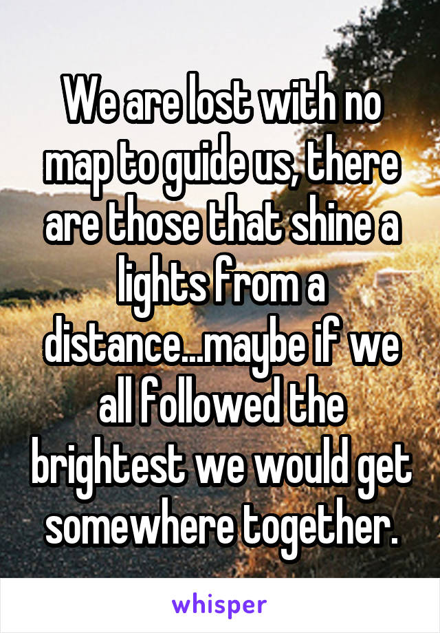 We are lost with no map to guide us, there are those that shine a lights from a distance...maybe if we all followed the brightest we would get somewhere together.