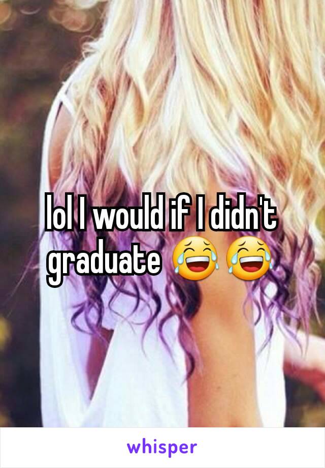 lol I would if I didn't graduate 😂😂