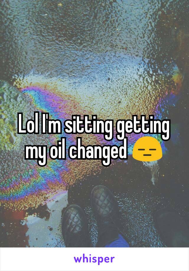 Lol I'm sitting getting my oil changed 😑