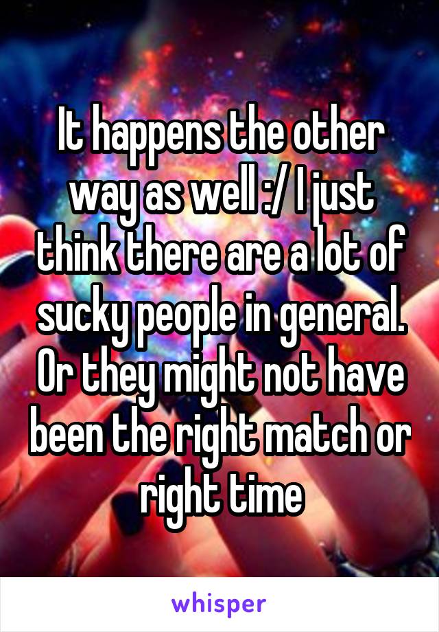 It happens the other way as well :/ I just think there are a lot of sucky people in general. Or they might not have been the right match or right time