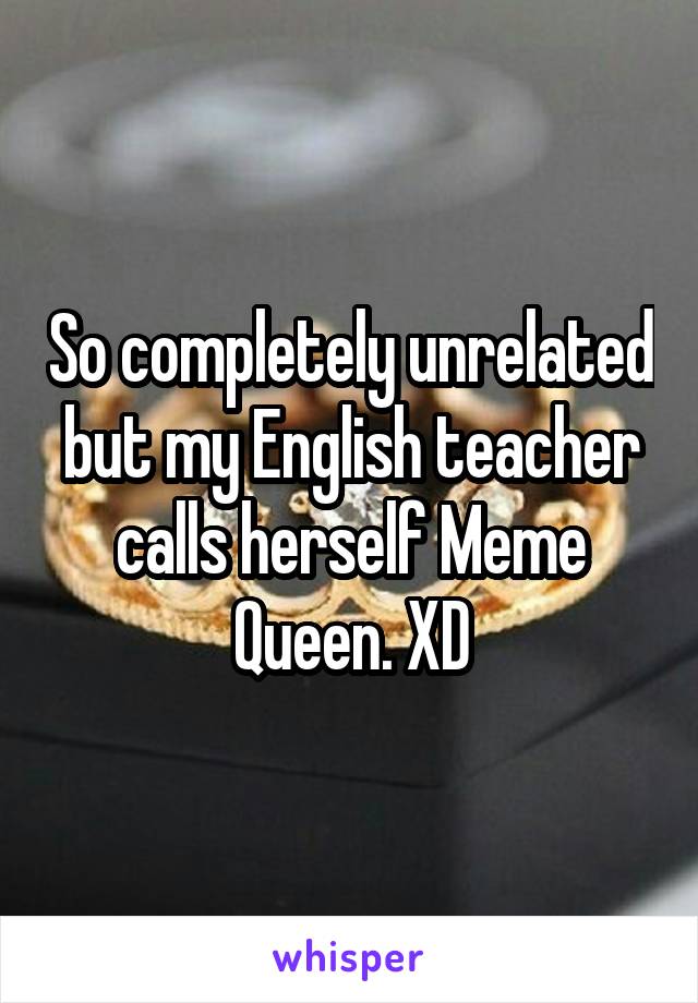 So completely unrelated but my English teacher calls herself Meme Queen. XD