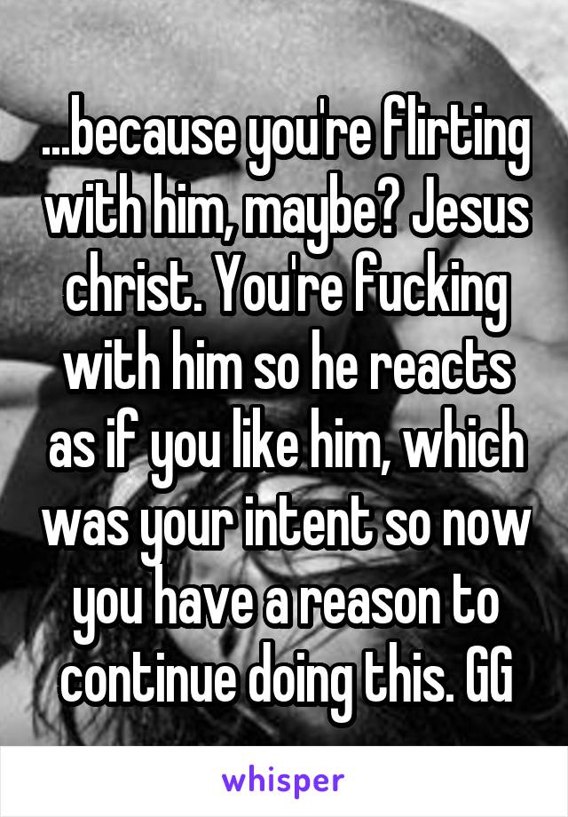 ...because you're flirting with him, maybe? Jesus christ. You're fucking with him so he reacts as if you like him, which was your intent so now you have a reason to continue doing this. GG