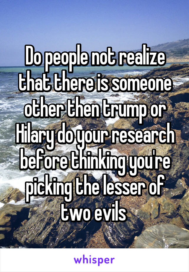 Do people not realize that there is someone other then trump or Hilary do your research before thinking you're picking the lesser of two evils 