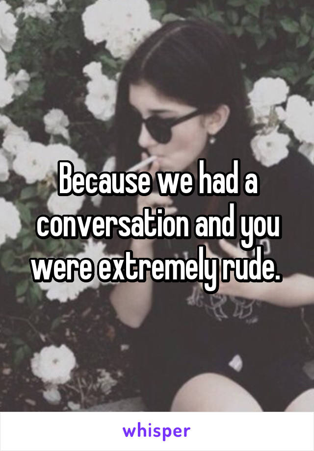 Because we had a conversation and you were extremely rude. 