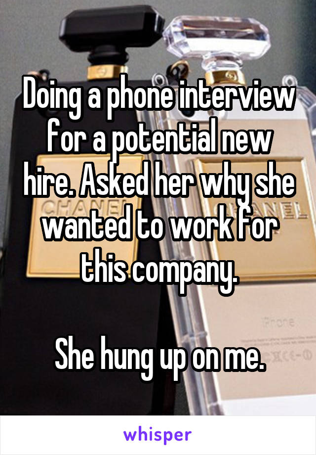 Doing a phone interview for a potential new hire. Asked her why she wanted to work for this company.

She hung up on me.