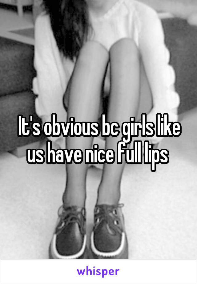It's obvious bc girls like us have nice full lips 