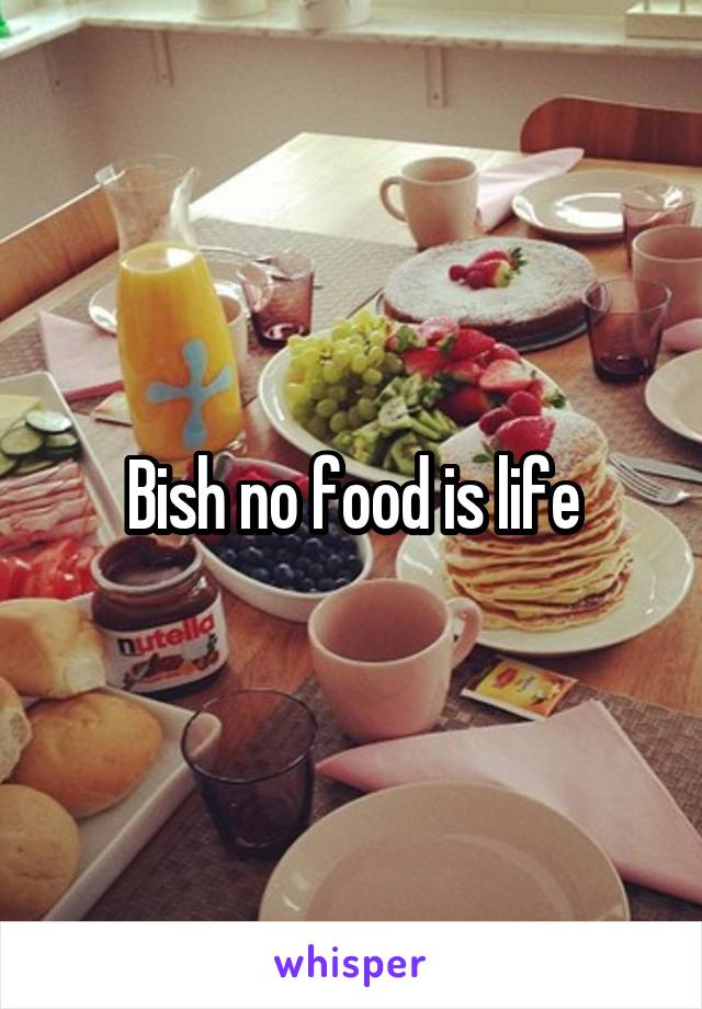 Bish no food is life