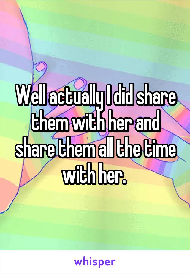 Well actually I did share them with her and share them all the time with her. 