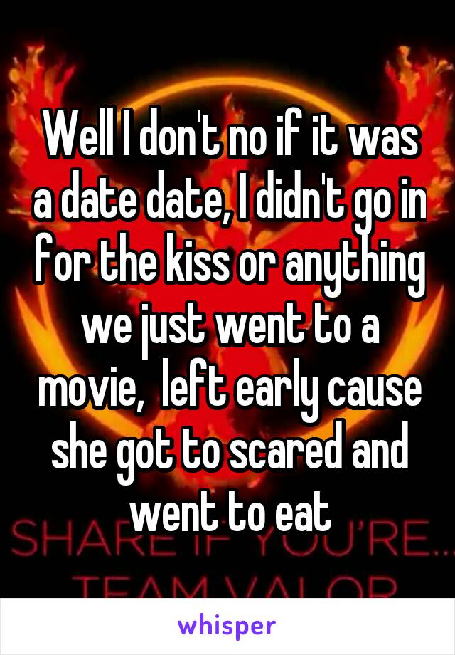Well I don't no if it was a date date, I didn't go in for the kiss or anything we just went to a movie,  left early cause she got to scared and went to eat
