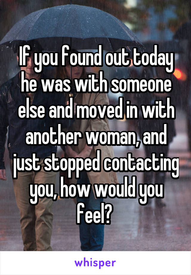 If you found out today he was with someone else and moved in with another woman, and just stopped contacting you, how would you feel? 