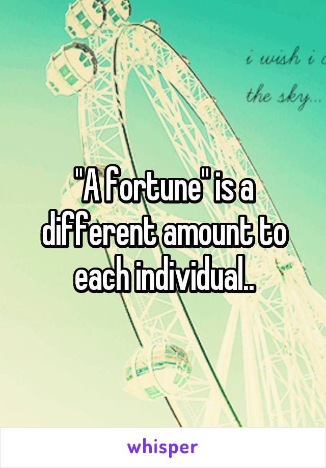 "A fortune" is a different amount to each individual..
