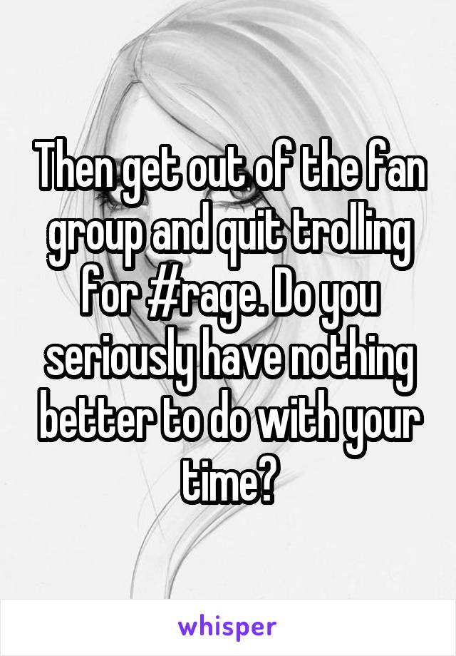 Then get out of the fan group and quit trolling for #rage. Do you seriously have nothing better to do with your time?