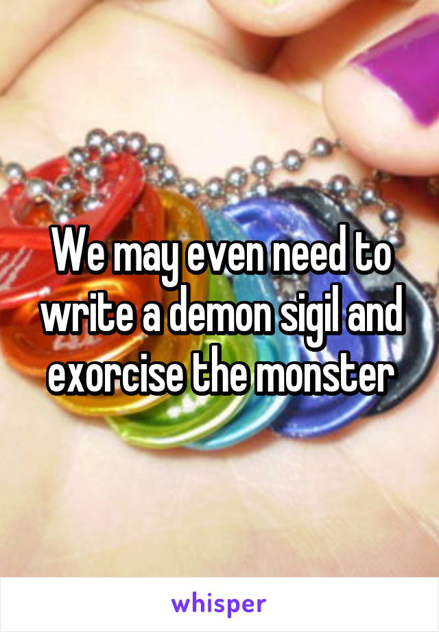 We may even need to write a demon sigil and exorcise the monster