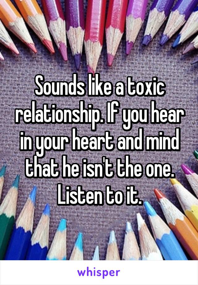 Sounds like a toxic relationship. If you hear in your heart and mind that he isn't the one. Listen to it.