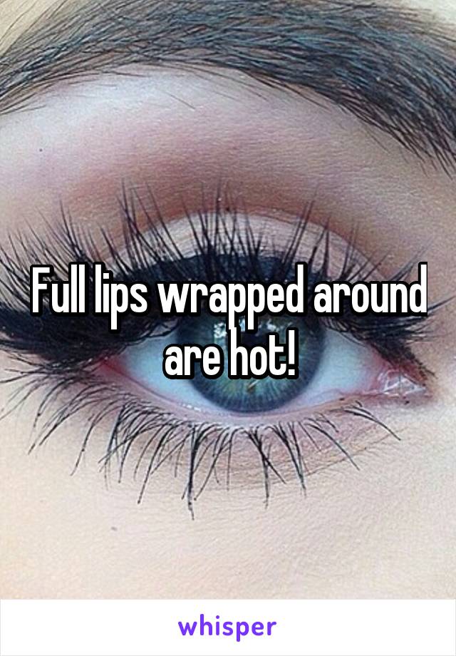 Full lips wrapped around are hot!