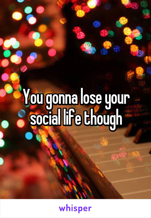 You gonna lose your social life though