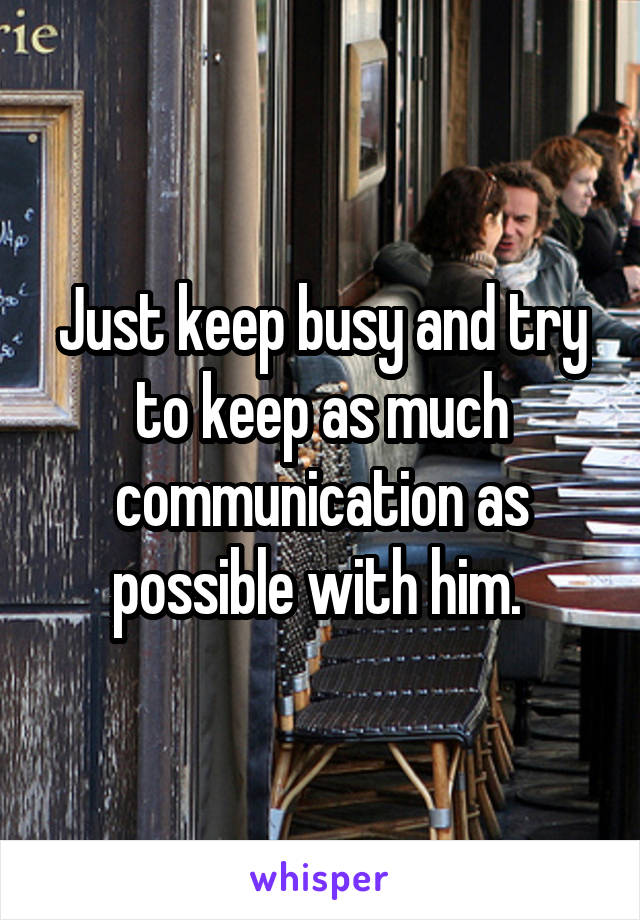 Just keep busy and try to keep as much communication as possible with him. 