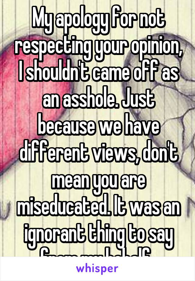 My apology for not respecting your opinion, I shouldn't came off as an asshole. Just because we have different views, don't mean you are miseducated. It was an ignorant thing to say from my behalf. 