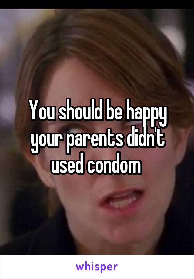 You should be happy your parents didn't used condom 