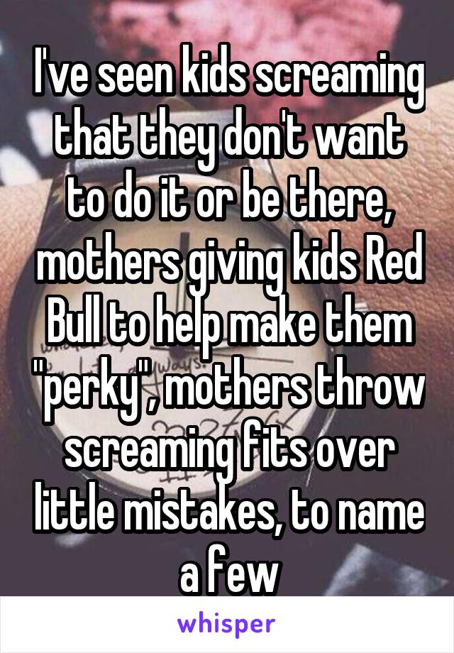 I've seen kids screaming that they don't want to do it or be there, mothers giving kids Red Bull to help make them "perky", mothers throw screaming fits over little mistakes, to name a few