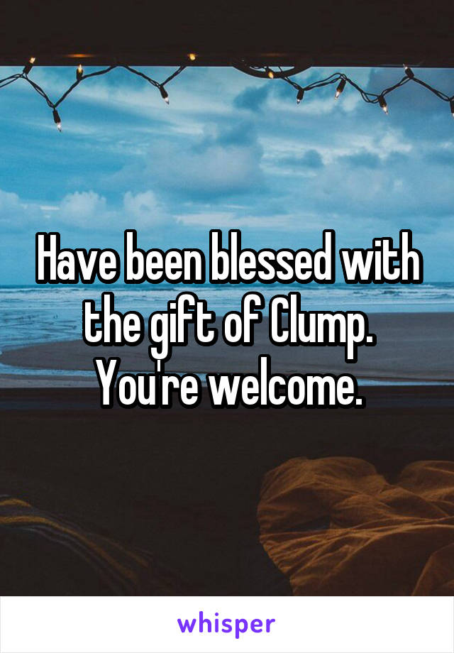 Have been blessed with the gift of Clump. You're welcome.