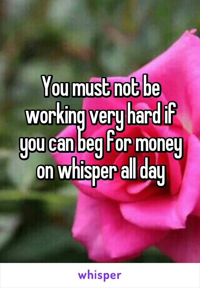 You must not be working very hard if you can beg for money on whisper all day
