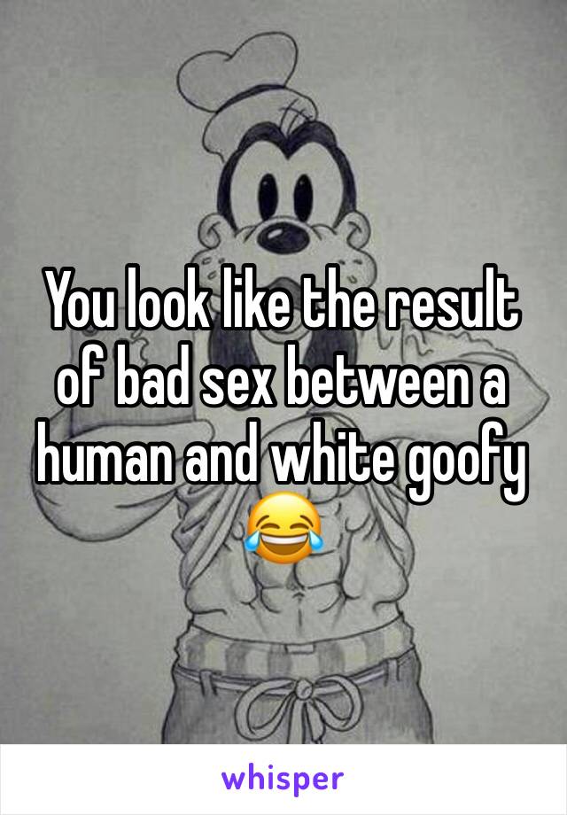 You look like the result of bad sex between a human and white goofy
😂