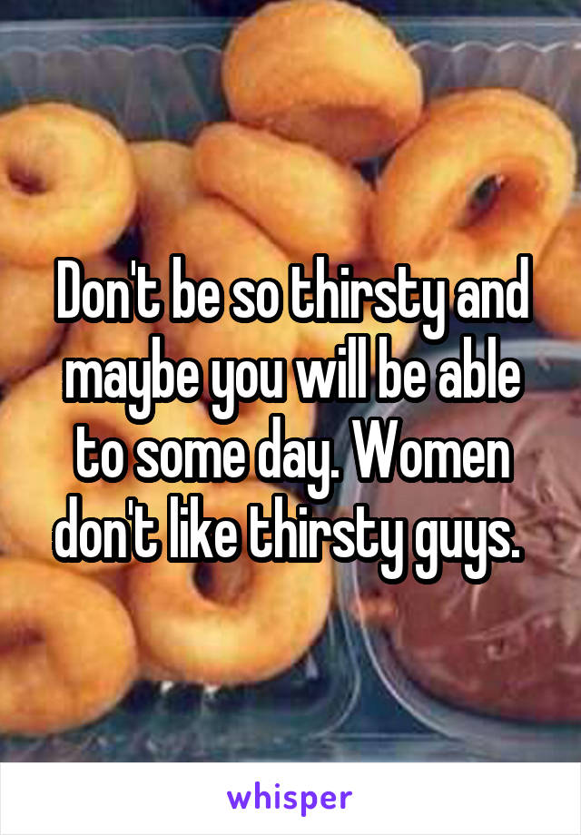 Don't be so thirsty and maybe you will be able to some day. Women don't like thirsty guys. 