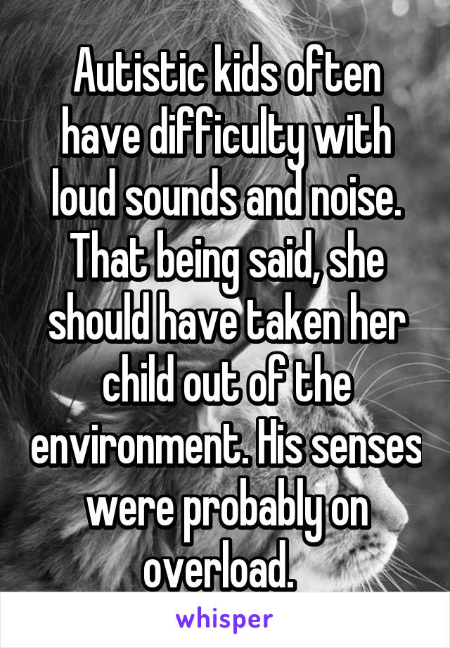 Autistic kids often have difficulty with loud sounds and noise. That being said, she should have taken her child out of the environment. His senses were probably on overload.  