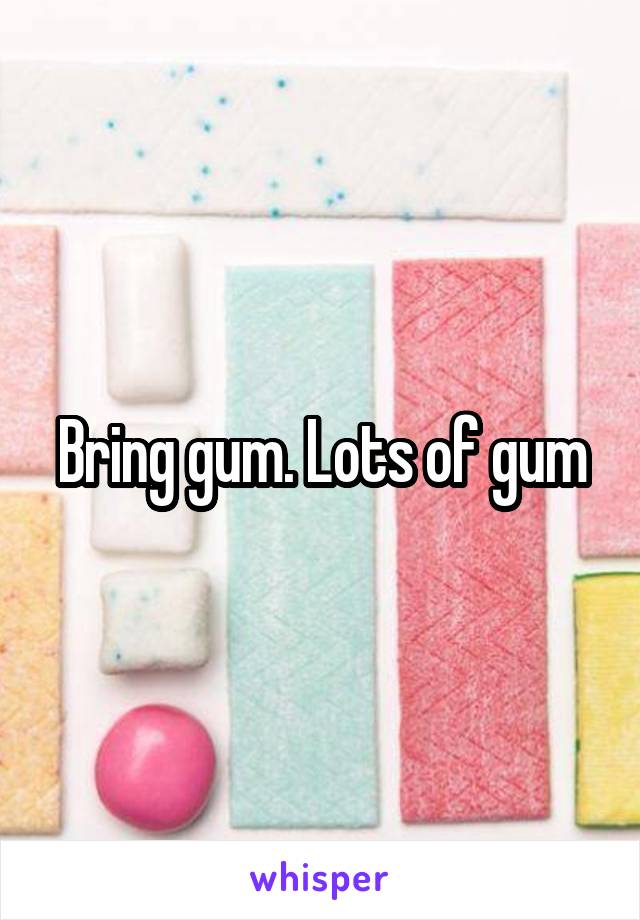 Bring gum. Lots of gum