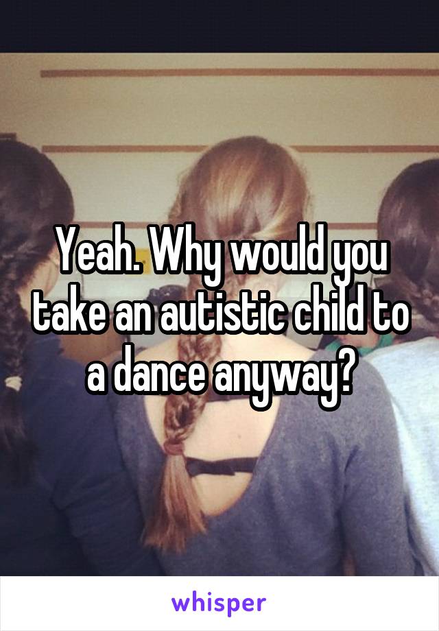 Yeah. Why would you take an autistic child to a dance anyway?