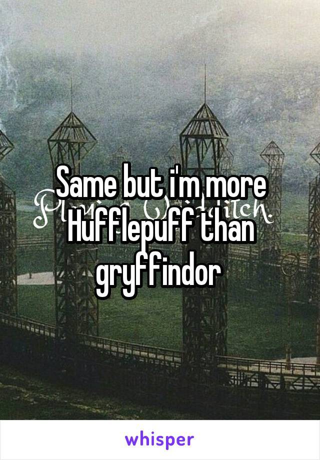 Same but i'm more Hufflepuff than gryffindor 