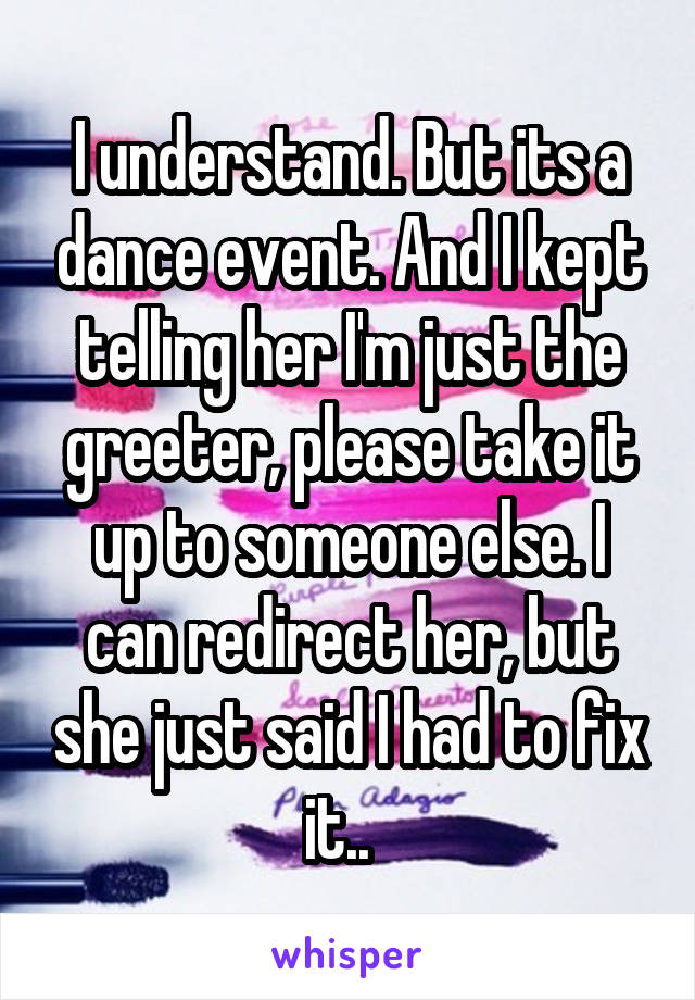 I understand. But its a dance event. And I kept telling her I'm just the greeter, please take it up to someone else. I can redirect her, but she just said I had to fix it..  