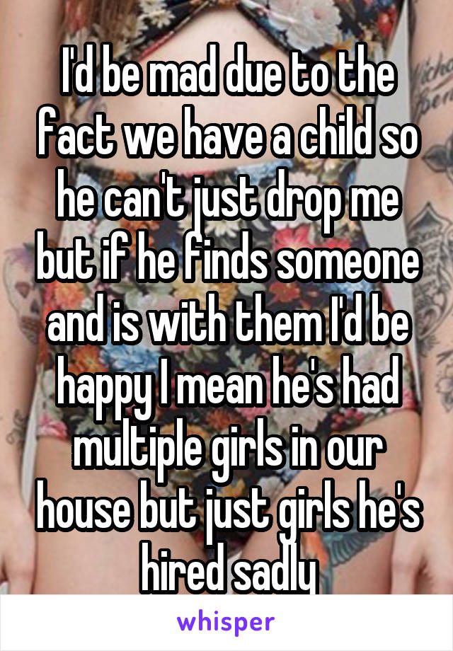 I'd be mad due to the fact we have a child so he can't just drop me but if he finds someone and is with them I'd be happy I mean he's had multiple girls in our house but just girls he's hired sadly
