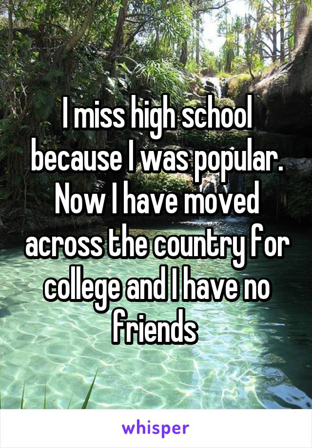 I miss high school because I was popular. Now I have moved across the country for college and I have no friends 