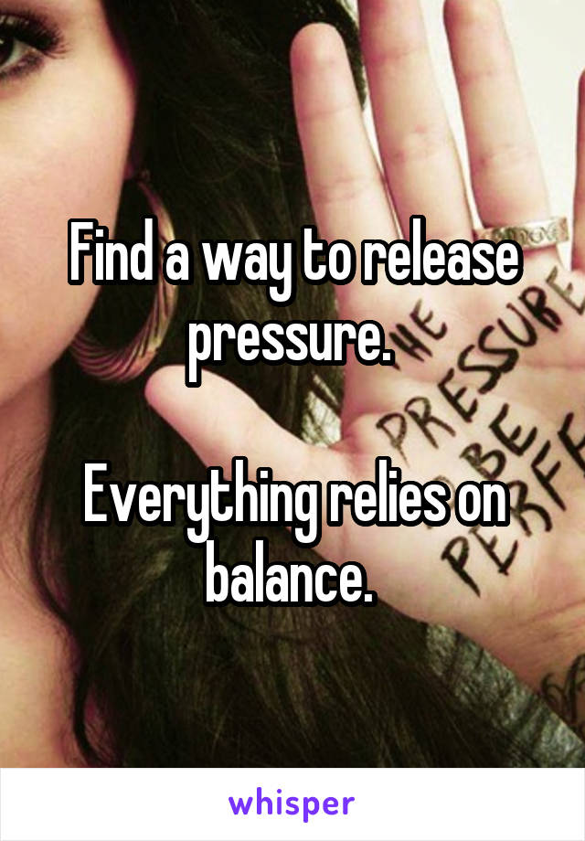 Find a way to release pressure. 

Everything relies on balance. 