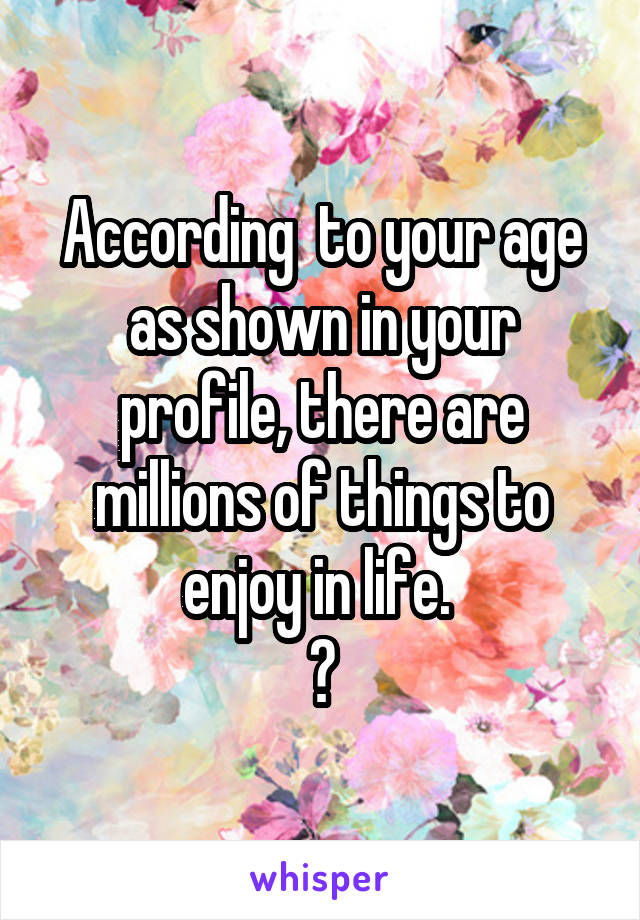 According  to your age as shown in your profile, there are millions of things to enjoy in life. 
😉