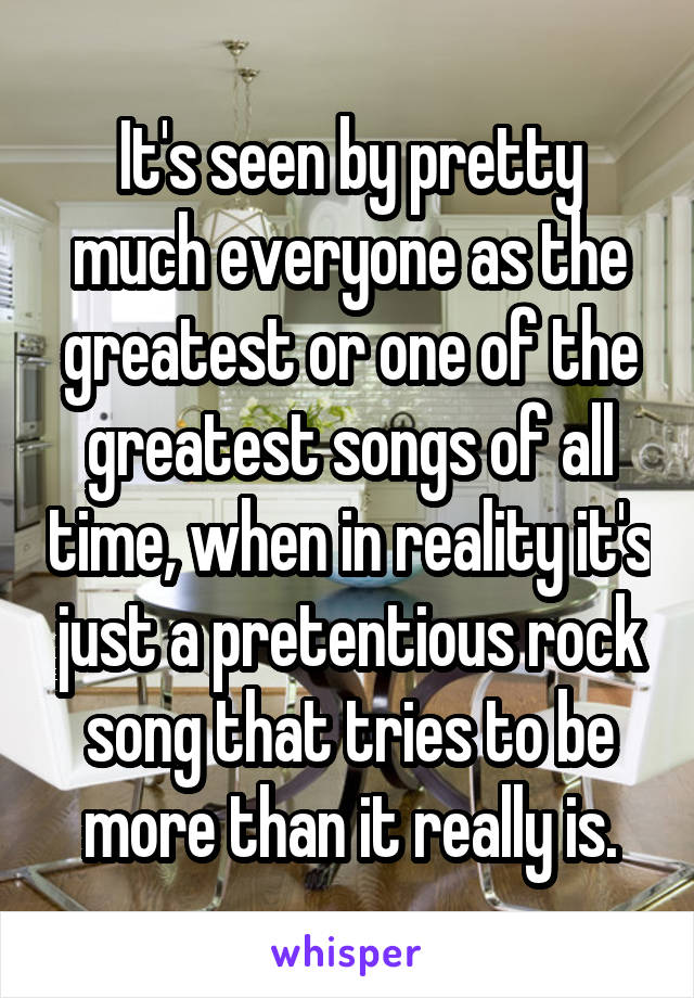 It's seen by pretty much everyone as the greatest or one of the greatest songs of all time, when in reality it's just a pretentious rock song that tries to be more than it really is.